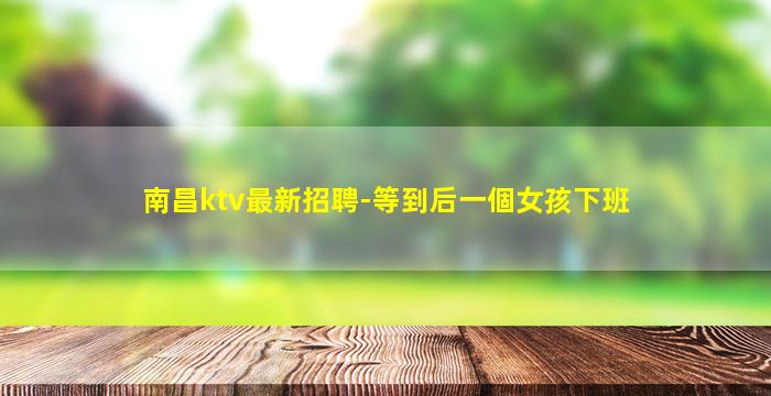 南昌ktv最新招聘-等到后一個女孩下班