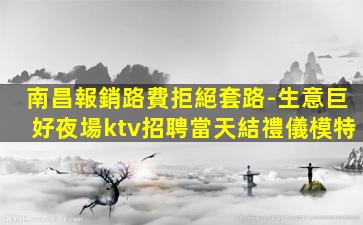 南昌報銷路費拒絕套路-生意巨好夜場ktv招聘當天結禮儀模特