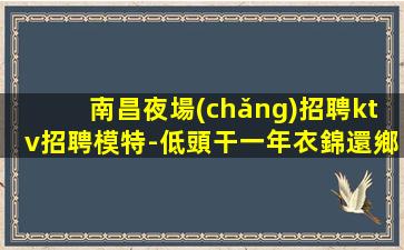 南昌夜場(chǎng)招聘ktv招聘模特-低頭干一年衣錦還鄉(xiāng)