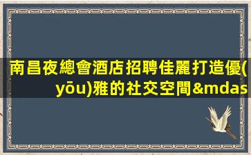南昌夜總會酒店招聘佳麗打造優(yōu)雅的社交空間—南昌ktv娛樂會所招聘酒水促銷工資日結(jié)