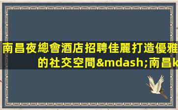 南昌夜總會酒店招聘佳麗打造優雅的社交空間—南昌ktv娛樂會所招聘酒水促銷工資日結