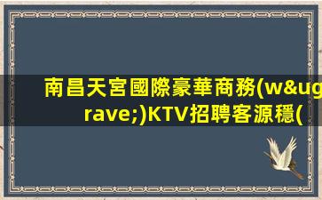 南昌天宮國際豪華商務(wù)KTV招聘客源穩(wěn)定長期招聘可兼職