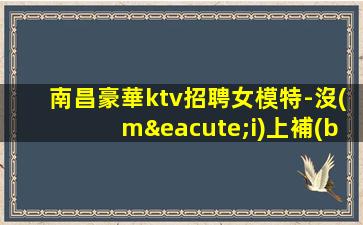 南昌豪華ktv招聘女模特-沒(méi)上補(bǔ)貼不看后悔