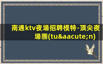 南通ktv夜場招聘模特-頂尖夜場團(tuán)隊(duì)