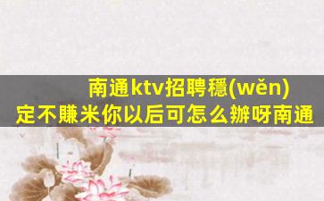 南通ktv招聘穩(wěn)定不賺米你以后可怎么辦呀南通