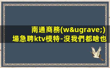南通商務(wù)場急聘ktv模特-沒我們都啥也不是