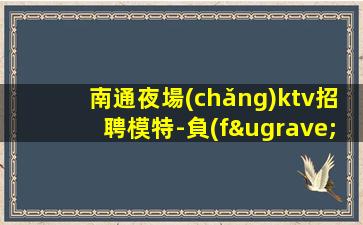 南通夜場(chǎng)ktv招聘模特-負(fù)責(zé)靠譜帶隊(duì)