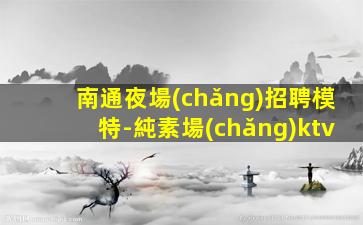 南通夜場(chǎng)招聘模特-純素場(chǎng)ktv