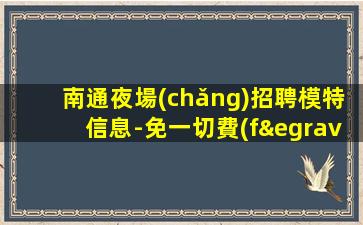 南通夜場(chǎng)招聘模特信息-免一切費(fèi)用