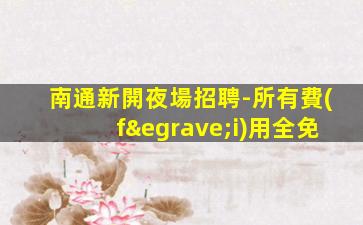 南通新開夜場招聘-所有費(fèi)用全免