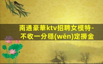 南通豪華ktv招聘女模特-不收一分穩(wěn)定撈金