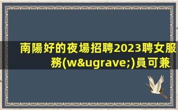 南陽好的夜場招聘2023聘女服務(wù)員可兼職