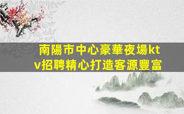 南陽市中心豪華夜場ktv招聘精心打造客源豐富