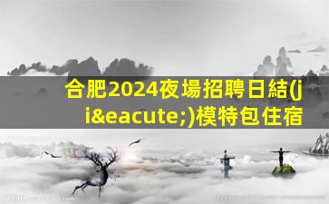 合肥2024夜場招聘日結(jié)模特包住宿