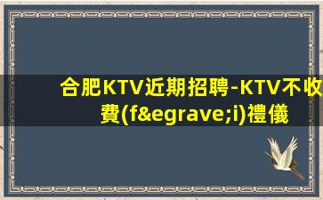 合肥KTV近期招聘-KTV不收費(fèi)禮儀生意火熱