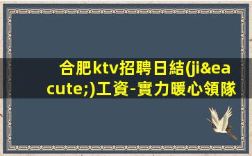 合肥ktv招聘日結(jié)工資-實力暖心領隊讓你安心賺