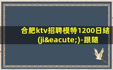 合肥ktv招聘模特1200日結(jié)-跟隨團隊努力賺