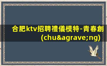 合肥ktv招聘禮儀模特-青春創(chuàng)造大財(cái)富