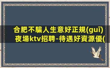 合肥不騙人生意好正規(guī)夜場ktv招聘-待遇好資源優(yōu)質(zhì)