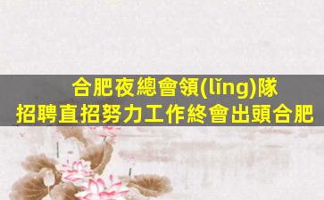 合肥夜總會領(lǐng)隊招聘直招努力工作終會出頭合肥
