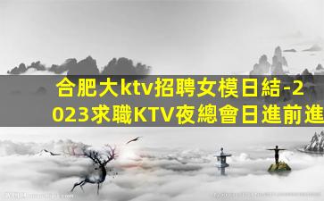合肥大ktv招聘女模日結-2023求職KTV夜總會日進前進