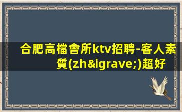 合肥高檔會所ktv招聘-客人素質(zhì)超好