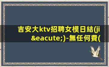 吉安大ktv招聘女模日結(jié)-無任何費(fèi)用