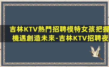 吉林KTV熱門招聘模特女孩把握機遇創造未來-吉林KTV招聘夜場招聘免工裝費