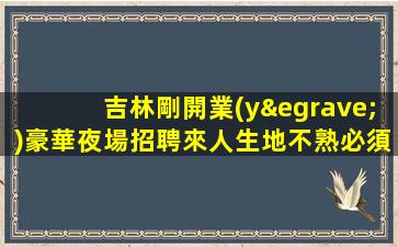 吉林剛開業(yè)豪華夜場招聘來人生地不熟必須管住
