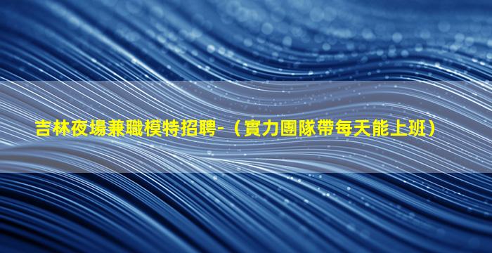 吉林夜場兼職模特招聘-（實力團隊帶每天能上班）