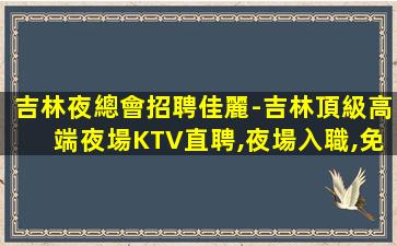 吉林夜總會招聘佳麗-吉林頂級高端夜場KTV直聘,夜場入職,免