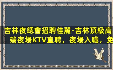 吉林夜總會招聘佳麗-吉林頂級高端夜場KTV直聘，夜場入職，免