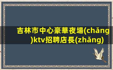 吉林市中心豪華夜場(chǎng)ktv招聘店長(zhǎng)直招禮儀模特