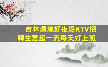 吉林環境好夜場KTV招聘生意超一流每天好上班
