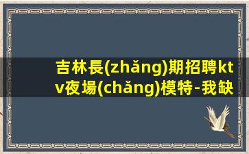 吉林長(zhǎng)期招聘ktv夜場(chǎng)模特-我缺人你缺
