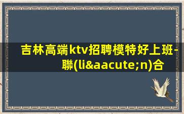 吉林高端ktv招聘模特好上班-聯(lián)合招聘給你最合適的場所