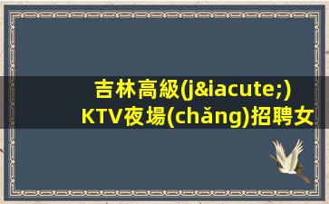 吉林高級(jí)KTV夜場(chǎng)招聘女模-我們尊重你的選擇