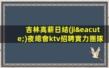 吉林高薪日結(jié)夜總會ktv招聘實力團隊聯(lián)盟