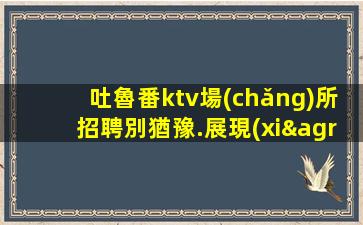 吐魯番ktv場(chǎng)所招聘別猶豫.展現(xiàn)你的表演才能