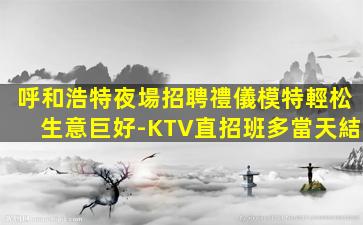 呼和浩特夜場招聘禮儀模特輕松生意巨好-KTV直招班多當天結