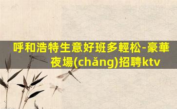 呼和浩特生意好班多輕松-豪華夜場(chǎng)招聘ktv