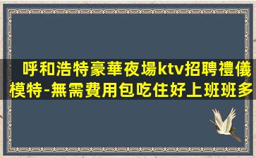 呼和浩特豪華夜場ktv招聘禮儀模特-無需費用包吃住好上班班多