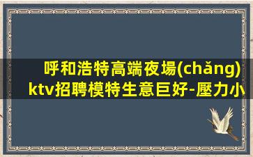 呼和浩特高端夜場(chǎng)ktv招聘模特生意巨好-壓力小好上生意巨好