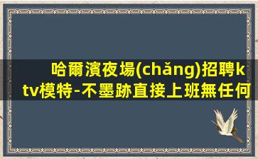 哈爾濱夜場(chǎng)招聘ktv模特-不墨跡直接上班無任何套路