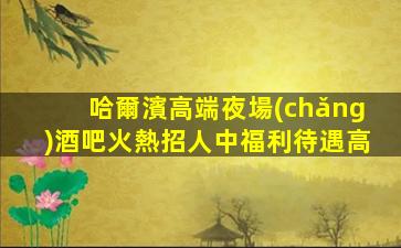 哈爾濱高端夜場(chǎng)酒吧火熱招人中福利待遇高