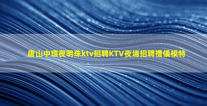 唐山中環夜明珠ktv招聘KTV夜場招聘禮儀模特