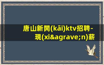 唐山新開(kāi)ktv招聘-現(xiàn)薪現(xiàn)薪無(wú)競(jìng)爭(zhēng)壓力