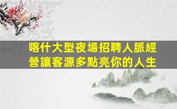 喀什大型夜場招聘人脈經營讓客源多點亮你的人生