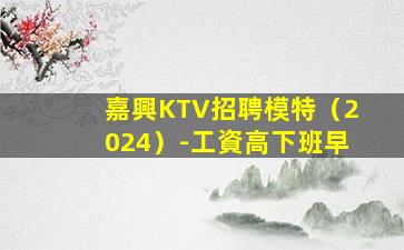 嘉興KTV招聘模特（2024）-工資高下班早