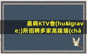 嘉興KTV會(huì)所招聘多家高端場(chǎng)真心實(shí)意邀請(qǐng)你來